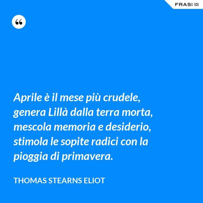 Aprile è il mese più crudele, genera Lillà dalla terra morta, mescola memoria e desiderio, stimola le sopite radici con la pioggia di primavera. - Thomas Stearns Eliot