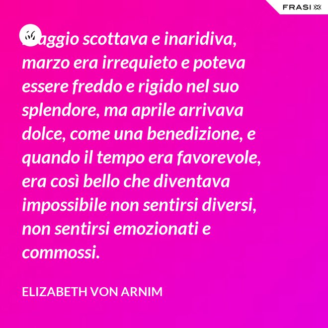 Maggio scottava e inaridiva, marzo era irrequieto e poteva essere freddo e rigido nel suo splendore, ma aprile arrivava dolce, come una benedizione, e quando il tempo era favorevole, era così bello che diventava impossibile non sentirsi diversi, non sentirsi emozionati e commossi. - Elizabeth von Arnim