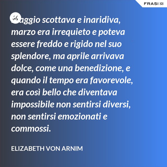 Maggio scottava e inaridiva, marzo era irrequieto e poteva essere freddo e rigido nel suo splendore, ma aprile arrivava dolce, come una benedizione, e quando il tempo era favorevole, era così bello che diventava impossibile non sentirsi diversi, non sentirsi emozionati e commossi. - Elizabeth von Arnim