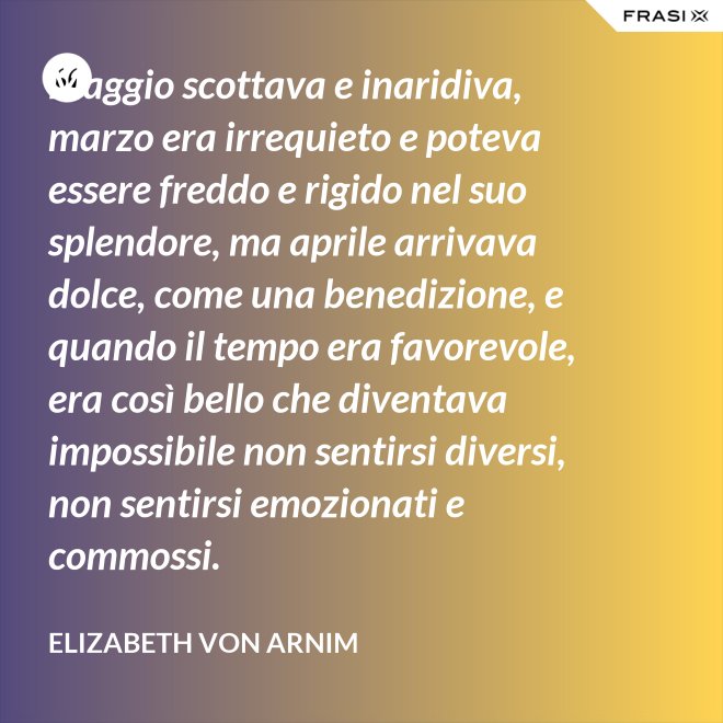 Maggio scottava e inaridiva, marzo era irrequieto e poteva essere freddo e rigido nel suo splendore, ma aprile arrivava dolce, come una benedizione, e quando il tempo era favorevole, era così bello che diventava impossibile non sentirsi diversi, non sentirsi emozionati e commossi. - Elizabeth von Arnim