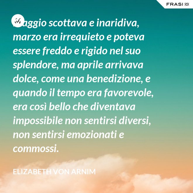Maggio scottava e inaridiva, marzo era irrequieto e poteva essere freddo e rigido nel suo splendore, ma aprile arrivava dolce, come una benedizione, e quando il tempo era favorevole, era così bello che diventava impossibile non sentirsi diversi, non sentirsi emozionati e commossi. - Elizabeth von Arnim