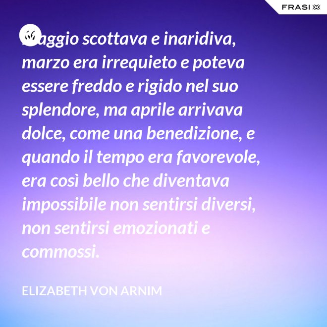 Maggio scottava e inaridiva, marzo era irrequieto e poteva essere freddo e rigido nel suo splendore, ma aprile arrivava dolce, come una benedizione, e quando il tempo era favorevole, era così bello che diventava impossibile non sentirsi diversi, non sentirsi emozionati e commossi. - Elizabeth von Arnim