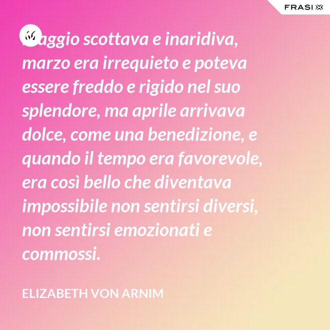 Maggio scottava e inaridiva, marzo era irrequieto e poteva essere freddo e rigido nel suo splendore, ma aprile arrivava dolce, come una benedizione, e quando il tempo era favorevole, era così bello che diventava impossibile non sentirsi diversi, non sentirsi emozionati e commossi. - Elizabeth von Arnim