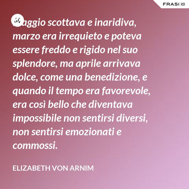 Maggio scottava e inaridiva, marzo era irrequieto e poteva essere freddo e rigido nel suo splendore, ma aprile arrivava dolce, come una benedizione, e quando il tempo era favorevole, era così bello che diventava impossibile non sentirsi diversi, non sentirsi emozionati e commossi. - Elizabeth von Arnim