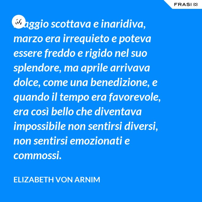 Maggio scottava e inaridiva, marzo era irrequieto e poteva essere freddo e rigido nel suo splendore, ma aprile arrivava dolce, come una benedizione, e quando il tempo era favorevole, era così bello che diventava impossibile non sentirsi diversi, non sentirsi emozionati e commossi. - Elizabeth von Arnim