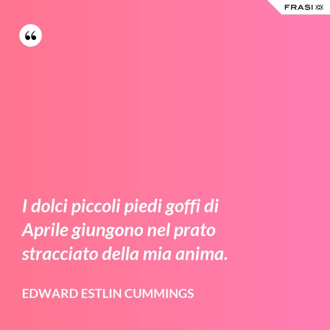 I dolci piccoli piedi goffi di Aprile giungono nel prato stracciato della mia anima. - Edward Estlin Cummings