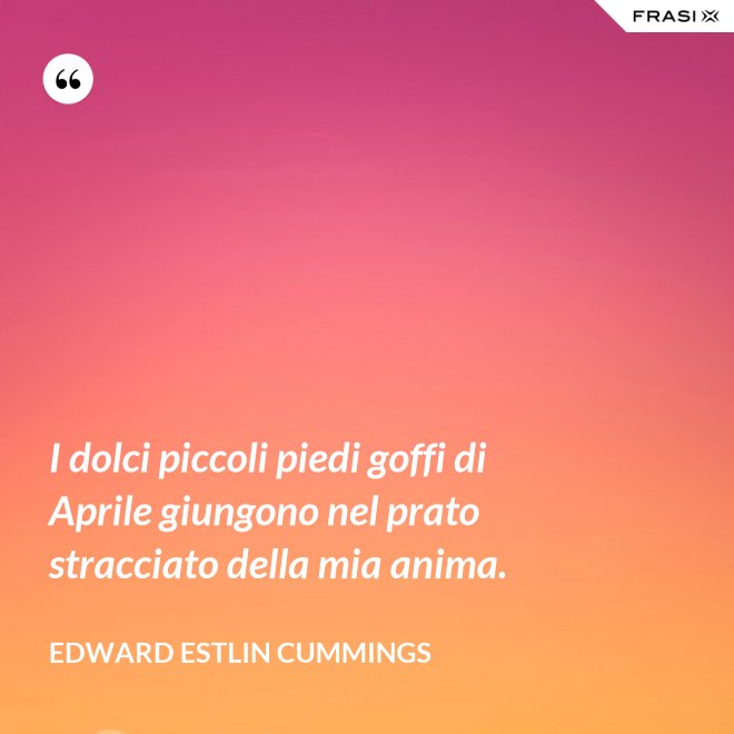 I dolci piccoli piedi goffi di Aprile giungono nel prato stracciato della mia anima. - Edward Estlin Cummings