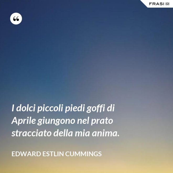 I dolci piccoli piedi goffi di Aprile giungono nel prato stracciato della mia anima. - Edward Estlin Cummings