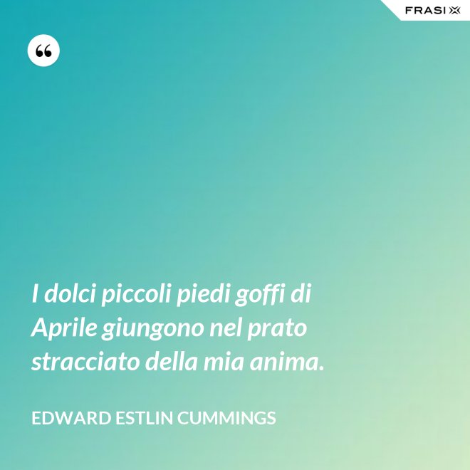 I dolci piccoli piedi goffi di Aprile giungono nel prato stracciato della mia anima. - Edward Estlin Cummings