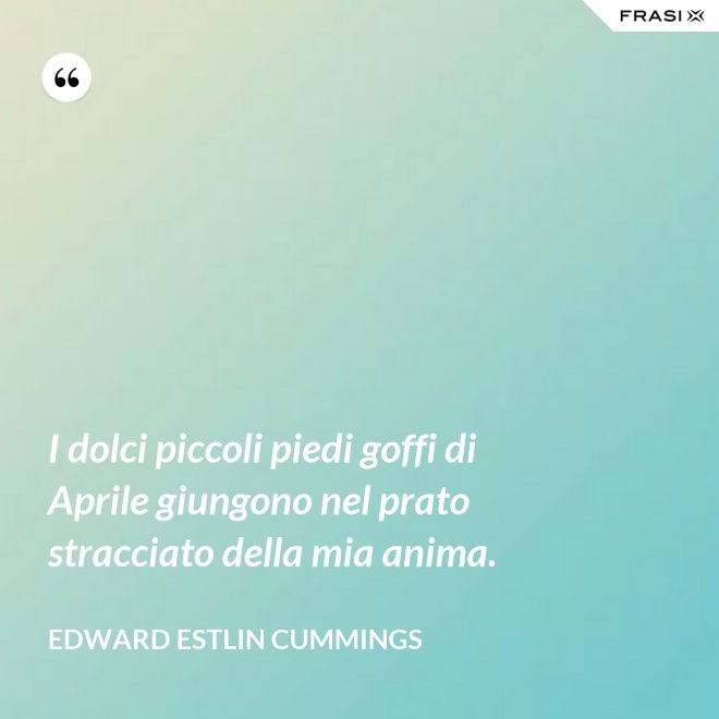 I dolci piccoli piedi goffi di Aprile giungono nel prato stracciato della mia anima. - Edward Estlin Cummings