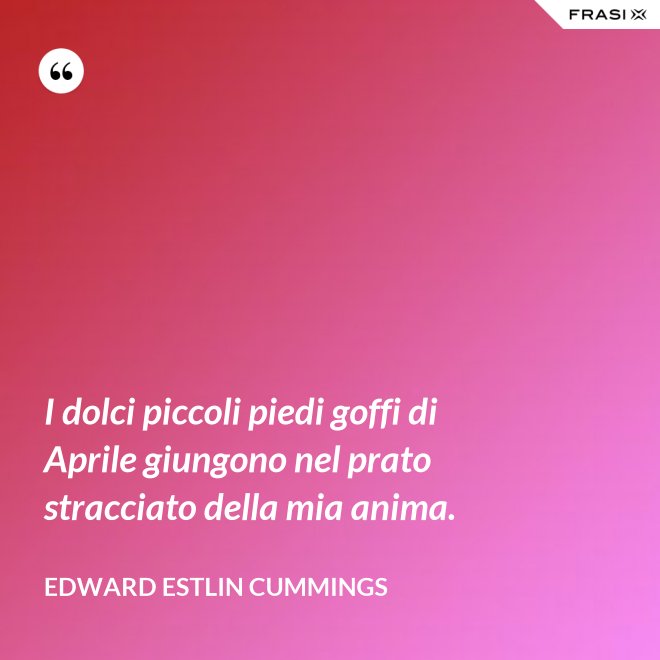 I dolci piccoli piedi goffi di Aprile giungono nel prato stracciato della mia anima. - Edward Estlin Cummings