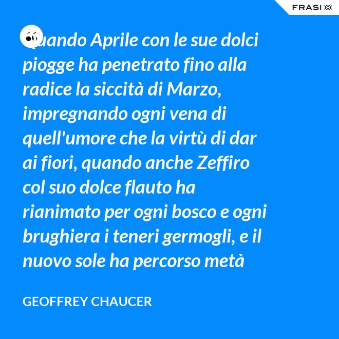 Quando Aprile con le sue dolci piogge ha penetrato fino alla radice la siccità di Marzo, impregnando ogni vena di quell'umore che la virtù di dar ai fiori, quando anche Zeffiro col suo dolce flauto ha rianimato per ogni bosco e ogni brughiera i teneri germogli, e il nuovo sole ha percorso metà del suo cammino in Ariete, e cantando melodiosi gli uccelletti che dormono tutta la notte ad occhi aperti la gente è allora presa dal desiderio di mettersi in pellegrinaggio. - Geoffrey Chaucer