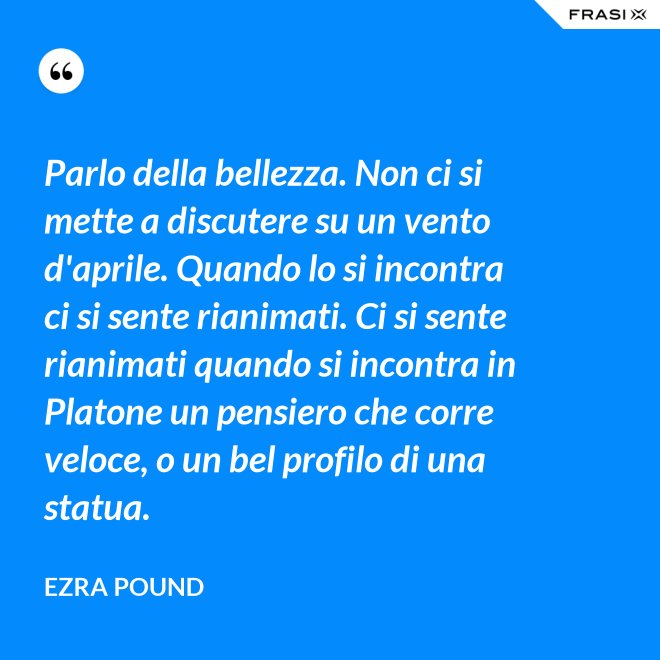 Parlo della bellezza. Non ci si mette a discutere su un vento d'aprile. Quando lo si incontra ci si sente rianimati. Ci si sente rianimati quando si incontra in Platone un pensiero che corre veloce, o un bel profilo di una statua. - Ezra Pound