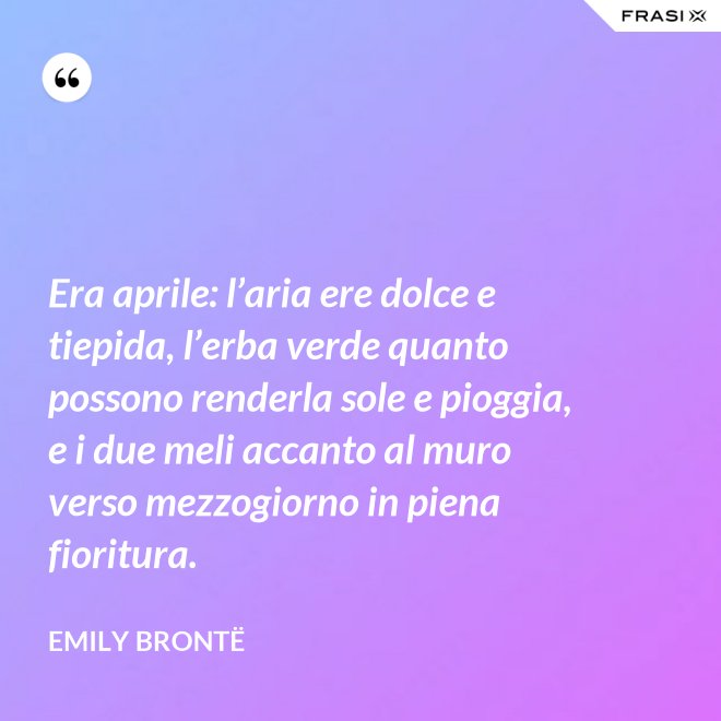 Era aprile: l’aria ere dolce e tiepida, l’erba verde quanto possono renderla sole e pioggia, e i due meli accanto al muro verso mezzogiorno in piena fioritura. - Emily Brontë