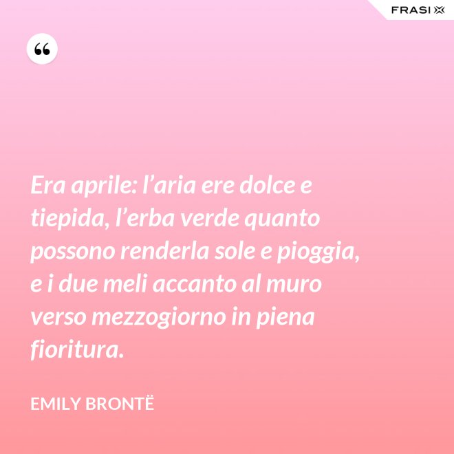 Era aprile: l’aria ere dolce e tiepida, l’erba verde quanto possono renderla sole e pioggia, e i due meli accanto al muro verso mezzogiorno in piena fioritura. - Emily Brontë