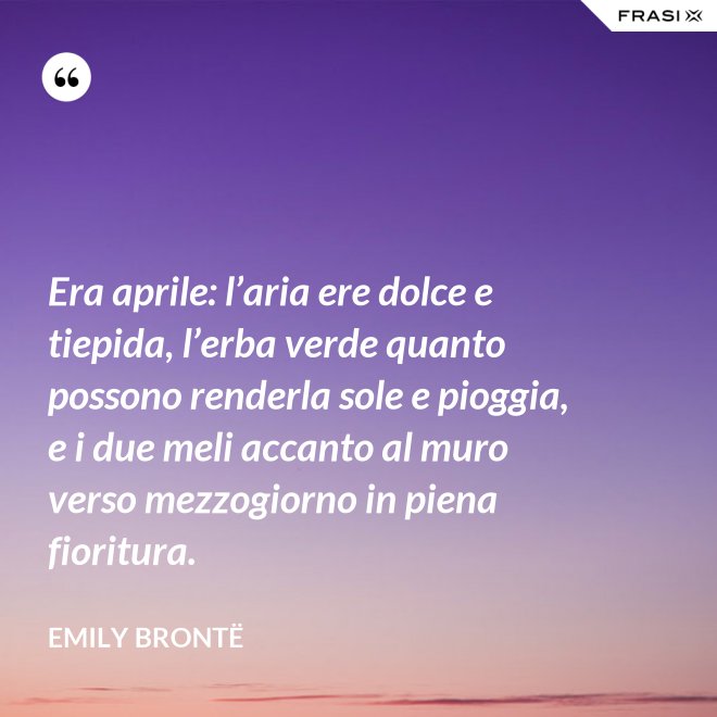 Era aprile: l’aria ere dolce e tiepida, l’erba verde quanto possono renderla sole e pioggia, e i due meli accanto al muro verso mezzogiorno in piena fioritura. - Emily Brontë