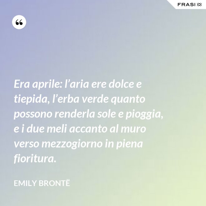 Era aprile: l’aria ere dolce e tiepida, l’erba verde quanto possono renderla sole e pioggia, e i due meli accanto al muro verso mezzogiorno in piena fioritura. - Emily Brontë