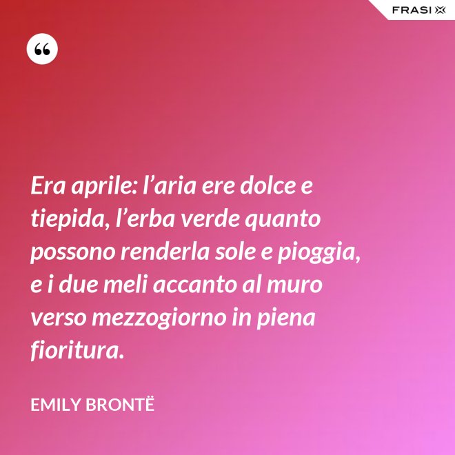 Era aprile: l’aria ere dolce e tiepida, l’erba verde quanto possono renderla sole e pioggia, e i due meli accanto al muro verso mezzogiorno in piena fioritura. - Emily Brontë