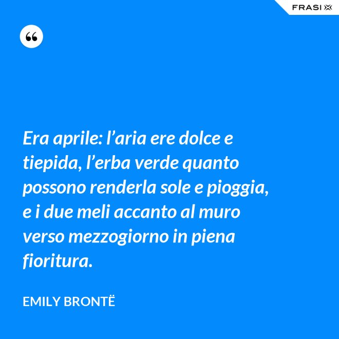 Era aprile: l’aria ere dolce e tiepida, l’erba verde quanto possono renderla sole e pioggia, e i due meli accanto al muro verso mezzogiorno in piena fioritura. - Emily Brontë