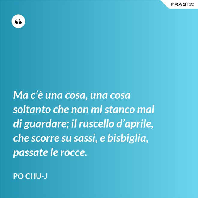 Ma c’è una cosa, una cosa soltanto che non mi stanco mai di guardare; il ruscello d’aprile, che scorre su sassi, e bisbiglia, passate le rocce. - Po Chu-J