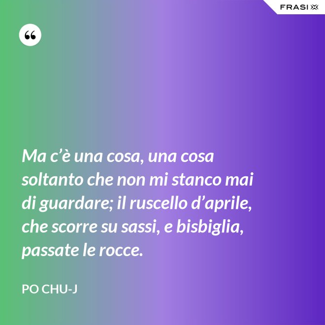 Ma c’è una cosa, una cosa soltanto che non mi stanco mai di guardare; il ruscello d’aprile, che scorre su sassi, e bisbiglia, passate le rocce. - Po Chu-J
