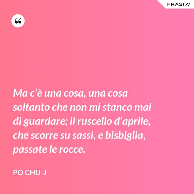 Ma c’è una cosa, una cosa soltanto che non mi stanco mai di guardare; il ruscello d’aprile, che scorre su sassi, e bisbiglia, passate le rocce. - Po Chu-J