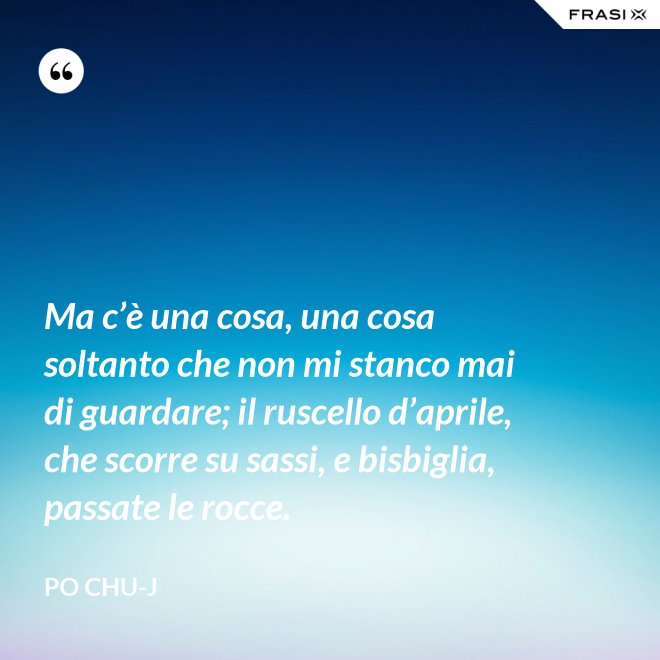 Ma c’è una cosa, una cosa soltanto che non mi stanco mai di guardare; il ruscello d’aprile, che scorre su sassi, e bisbiglia, passate le rocce. - Po Chu-J