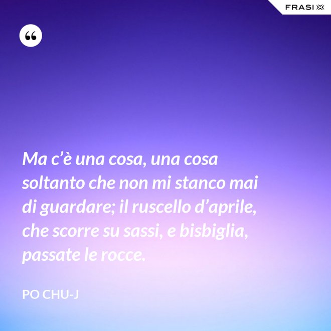 Ma c’è una cosa, una cosa soltanto che non mi stanco mai di guardare; il ruscello d’aprile, che scorre su sassi, e bisbiglia, passate le rocce. - Po Chu-J