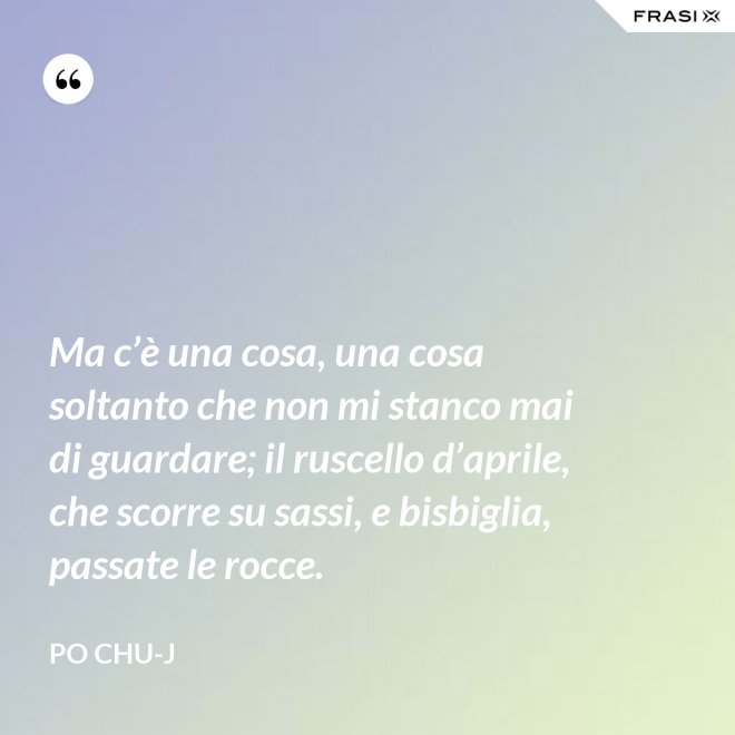 Ma c’è una cosa, una cosa soltanto che non mi stanco mai di guardare; il ruscello d’aprile, che scorre su sassi, e bisbiglia, passate le rocce. - Po Chu-J
