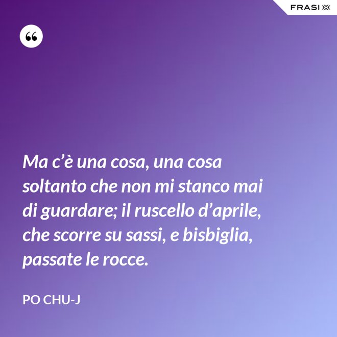 Ma c’è una cosa, una cosa soltanto che non mi stanco mai di guardare; il ruscello d’aprile, che scorre su sassi, e bisbiglia, passate le rocce. - Po Chu-J