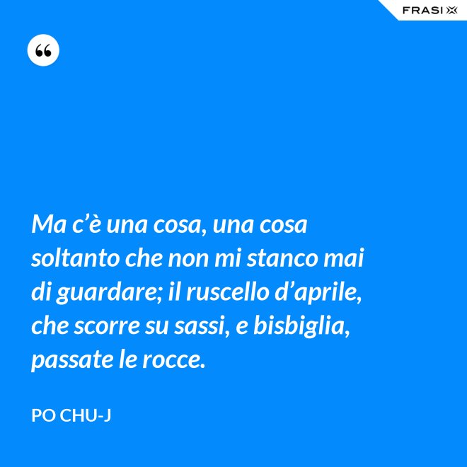 Ma c’è una cosa, una cosa soltanto che non mi stanco mai di guardare; il ruscello d’aprile, che scorre su sassi, e bisbiglia, passate le rocce. - Po Chu-J