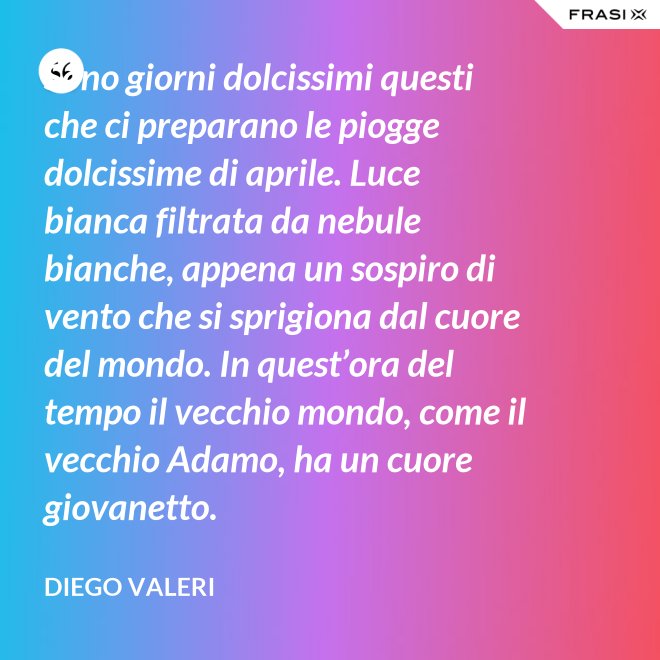 Sono giorni dolcissimi questi che ci preparano le piogge dolcissime di aprile. Luce bianca filtrata da nebule bianche, appena un sospiro di vento che si sprigiona dal cuore del mondo. In quest’ora del tempo il vecchio mondo, come il vecchio Adamo, ha un cuore giovanetto. - Diego Valeri