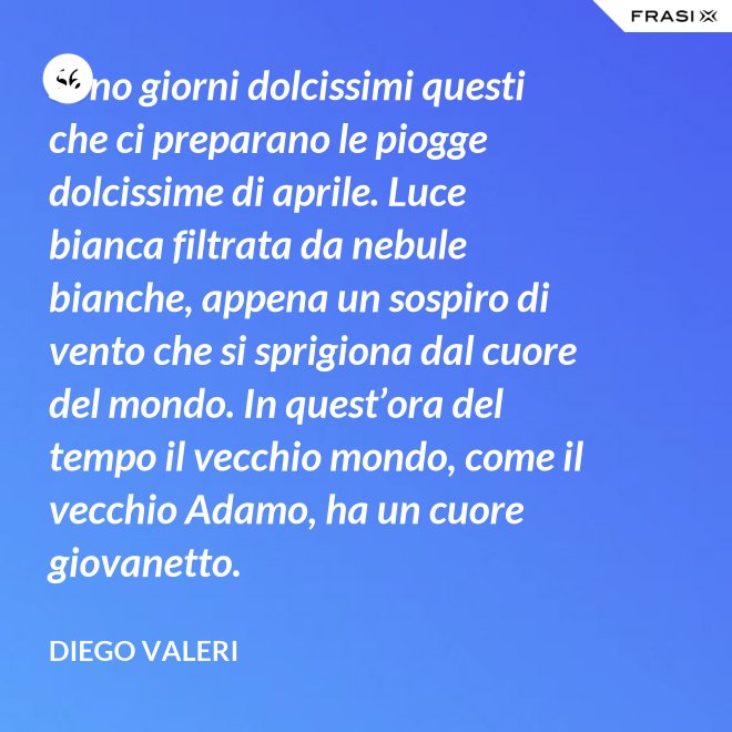 Sono giorni dolcissimi questi che ci preparano le piogge dolcissime di aprile. Luce bianca filtrata da nebule bianche, appena un sospiro di vento che si sprigiona dal cuore del mondo. In quest’ora del tempo il vecchio mondo, come il vecchio Adamo, ha un cuore giovanetto. - Diego Valeri