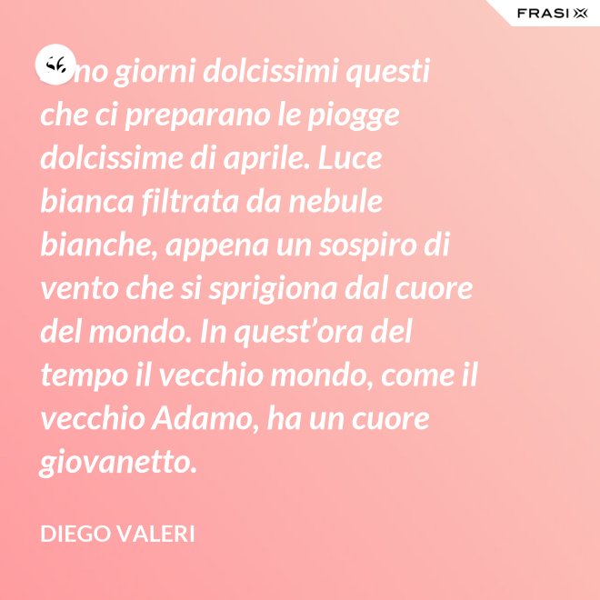 Sono giorni dolcissimi questi che ci preparano le piogge dolcissime di aprile. Luce bianca filtrata da nebule bianche, appena un sospiro di vento che si sprigiona dal cuore del mondo. In quest’ora del tempo il vecchio mondo, come il vecchio Adamo, ha un cuore giovanetto. - Diego Valeri