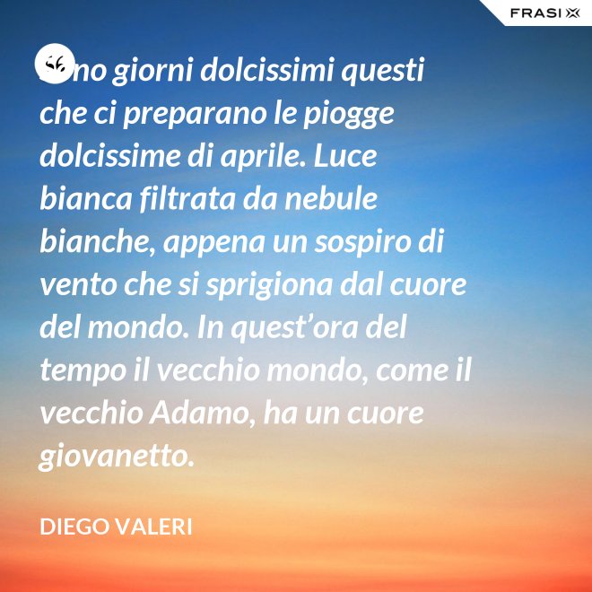 Sono giorni dolcissimi questi che ci preparano le piogge dolcissime di aprile. Luce bianca filtrata da nebule bianche, appena un sospiro di vento che si sprigiona dal cuore del mondo. In quest’ora del tempo il vecchio mondo, come il vecchio Adamo, ha un cuore giovanetto. - Diego Valeri