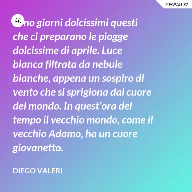 Sono giorni dolcissimi questi che ci preparano le piogge dolcissime di aprile. Luce bianca filtrata da nebule bianche, appena un sospiro di vento che si sprigiona dal cuore del mondo. In quest’ora del tempo il vecchio mondo, come il vecchio Adamo, ha un cuore giovanetto. - Diego Valeri