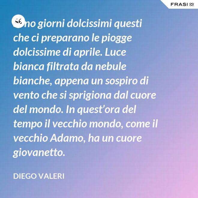Sono giorni dolcissimi questi che ci preparano le piogge dolcissime di aprile. Luce bianca filtrata da nebule bianche, appena un sospiro di vento che si sprigiona dal cuore del mondo. In quest’ora del tempo il vecchio mondo, come il vecchio Adamo, ha un cuore giovanetto. - Diego Valeri