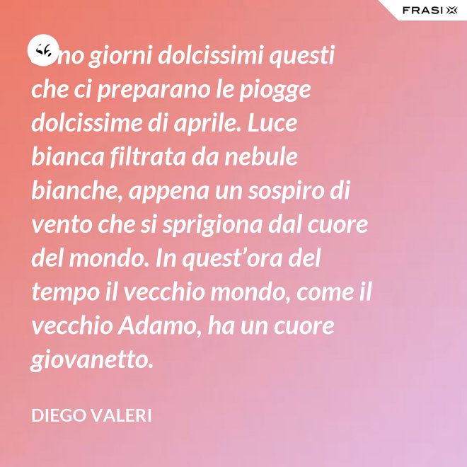 Sono giorni dolcissimi questi che ci preparano le piogge dolcissime di aprile. Luce bianca filtrata da nebule bianche, appena un sospiro di vento che si sprigiona dal cuore del mondo. In quest’ora del tempo il vecchio mondo, come il vecchio Adamo, ha un cuore giovanetto. - Diego Valeri