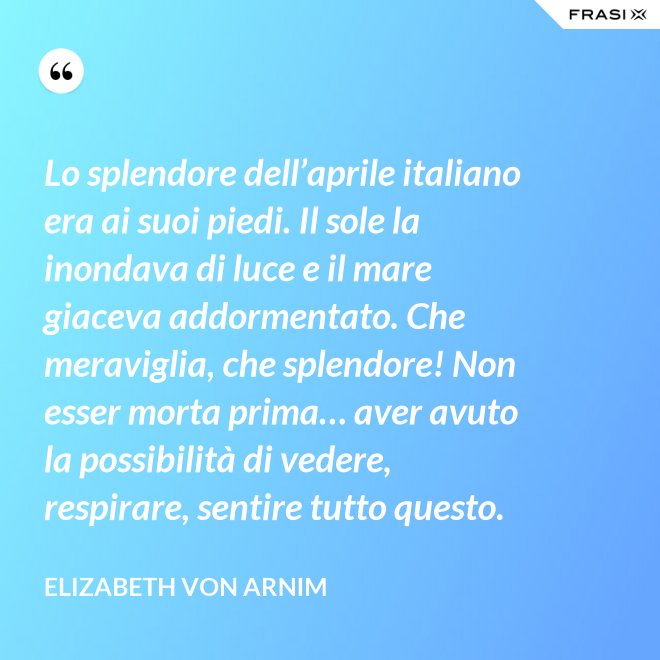 Lo splendore dell’aprile italiano era ai suoi piedi. Il sole la inondava di luce e il mare giaceva addormentato. Che meraviglia, che splendore! Non esser morta prima… aver avuto la possibilità di vedere, respirare, sentire tutto questo. - Elizabeth von Arnim