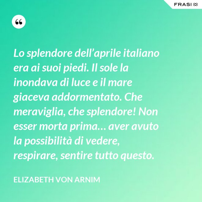 Lo splendore dell’aprile italiano era ai suoi piedi. Il sole la inondava di luce e il mare giaceva addormentato. Che meraviglia, che splendore! Non esser morta prima… aver avuto la possibilità di vedere, respirare, sentire tutto questo. - Elizabeth von Arnim