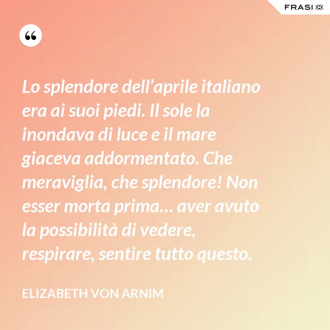 Lo splendore dell’aprile italiano era ai suoi piedi. Il sole la inondava di luce e il mare giaceva addormentato. Che meraviglia, che splendore! Non esser morta prima… aver avuto la possibilità di vedere, respirare, sentire tutto questo. - Elizabeth von Arnim