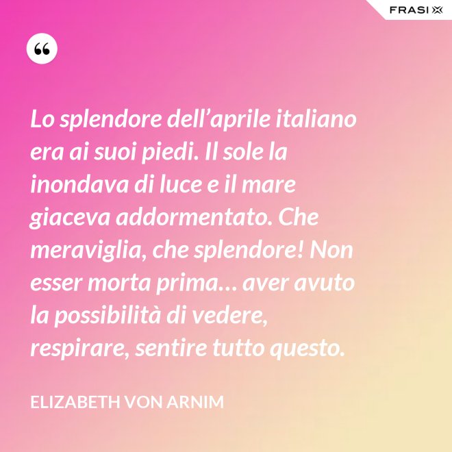 Lo splendore dell’aprile italiano era ai suoi piedi. Il sole la inondava di luce e il mare giaceva addormentato. Che meraviglia, che splendore! Non esser morta prima… aver avuto la possibilità di vedere, respirare, sentire tutto questo. - Elizabeth von Arnim