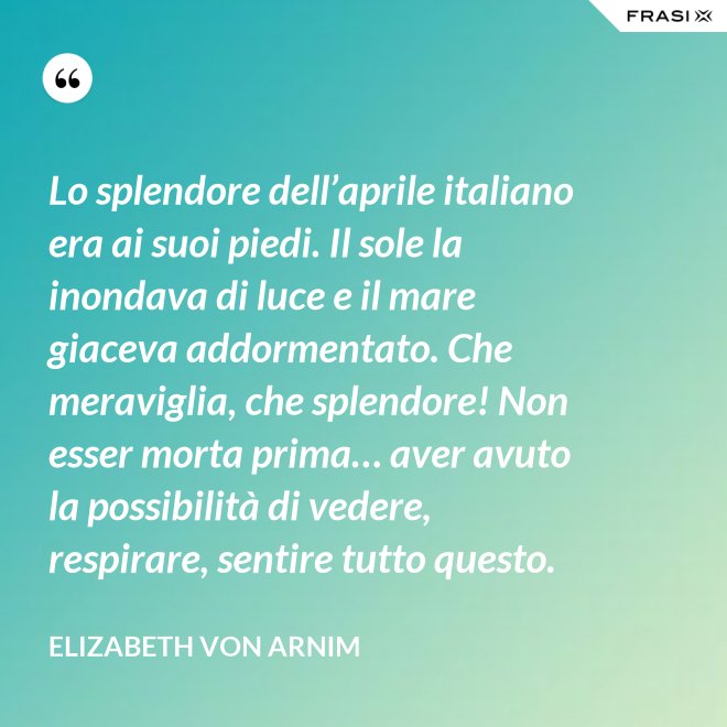 Lo splendore dell’aprile italiano era ai suoi piedi. Il sole la inondava di luce e il mare giaceva addormentato. Che meraviglia, che splendore! Non esser morta prima… aver avuto la possibilità di vedere, respirare, sentire tutto questo. - Elizabeth von Arnim