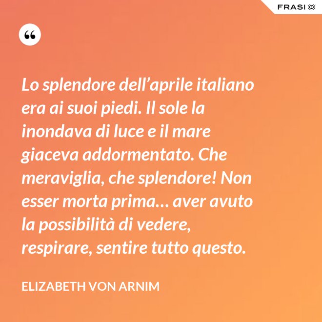 Lo splendore dell’aprile italiano era ai suoi piedi. Il sole la inondava di luce e il mare giaceva addormentato. Che meraviglia, che splendore! Non esser morta prima… aver avuto la possibilità di vedere, respirare, sentire tutto questo. - Elizabeth von Arnim