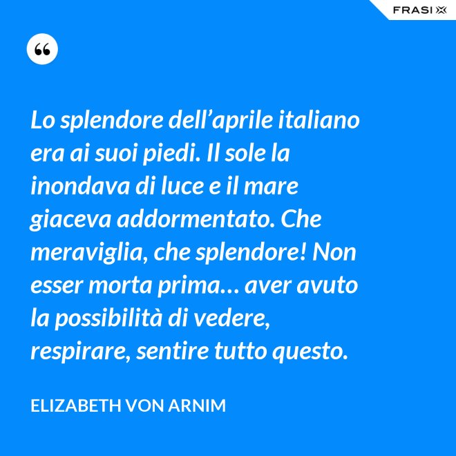 Lo splendore dell’aprile italiano era ai suoi piedi. Il sole la inondava di luce e il mare giaceva addormentato. Che meraviglia, che splendore! Non esser morta prima… aver avuto la possibilità di vedere, respirare, sentire tutto questo. - Elizabeth von Arnim