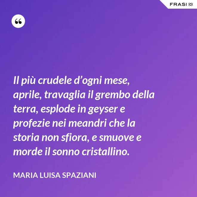 Il più crudele d’ogni mese, aprile, travaglia il grembo della terra, esplode in geyser e profezie nei meandri che la storia non sfiora, e smuove e morde il sonno cristallino. - Maria Luisa Spaziani