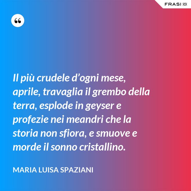 Il più crudele d’ogni mese, aprile, travaglia il grembo della terra, esplode in geyser e profezie nei meandri che la storia non sfiora, e smuove e morde il sonno cristallino. - Maria Luisa Spaziani