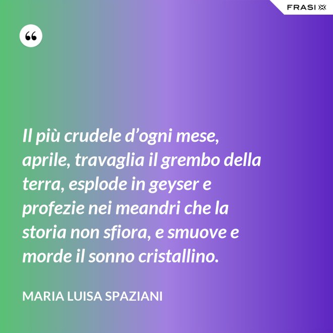 Il più crudele d’ogni mese, aprile, travaglia il grembo della terra, esplode in geyser e profezie nei meandri che la storia non sfiora, e smuove e morde il sonno cristallino. - Maria Luisa Spaziani