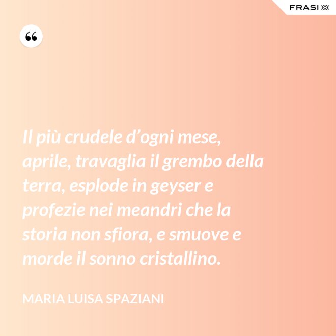 Il più crudele d’ogni mese, aprile, travaglia il grembo della terra, esplode in geyser e profezie nei meandri che la storia non sfiora, e smuove e morde il sonno cristallino. - Maria Luisa Spaziani