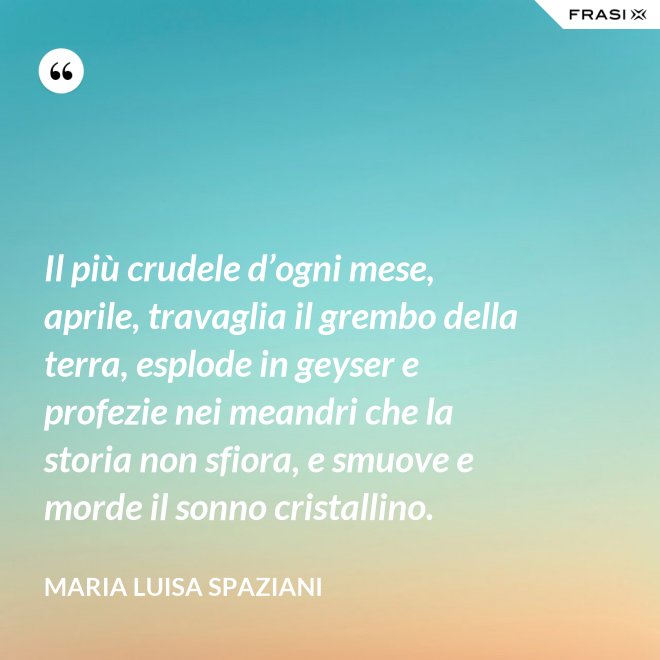 Il più crudele d’ogni mese, aprile, travaglia il grembo della terra, esplode in geyser e profezie nei meandri che la storia non sfiora, e smuove e morde il sonno cristallino. - Maria Luisa Spaziani